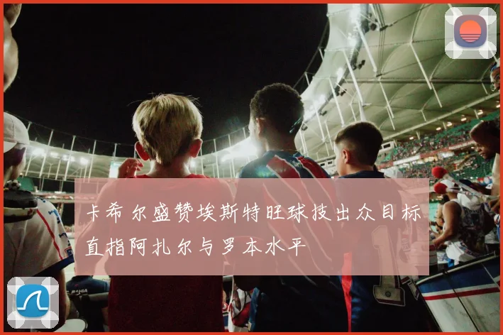 卡希尔盛赞埃斯特旺球技出众目标直指阿扎尔与罗本水平