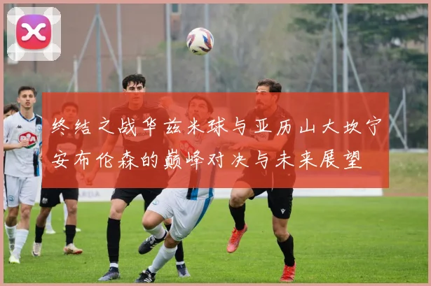 终结之战华兹米球与亚历山大坎宁安布伦森的巅峰对决与未来展望