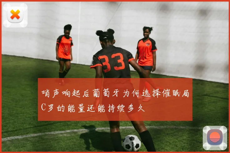 哨声响起后葡萄牙为何选择催眠局C罗的能量还能持续多久