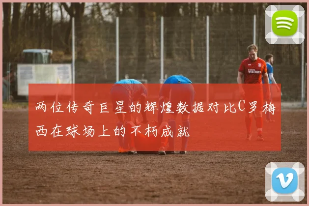 两位传奇巨星的辉煌数据对比C罗梅西在球场上的不朽成就