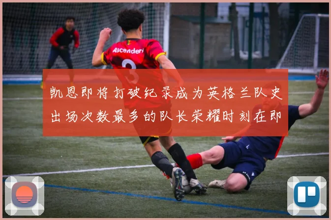 凯恩即将打破纪录成为英格兰队史出场次数最多的队长荣耀时刻在即
