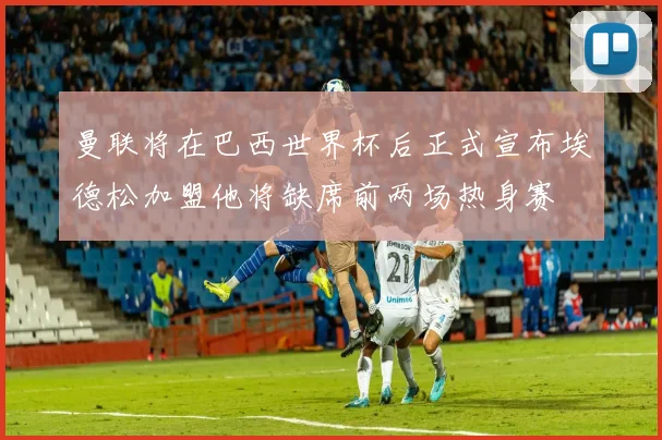 曼联将在巴西世界杯后正式宣布埃德松加盟他将缺席前两场热身赛