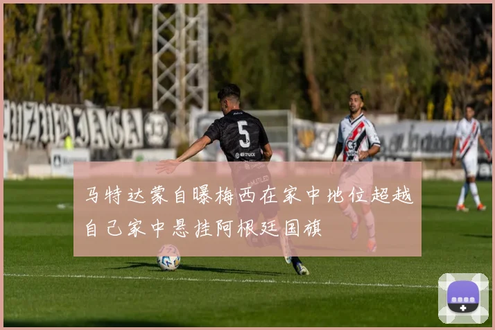 马特达蒙自曝梅西在家中地位超越自己家中悬挂阿根廷国旗