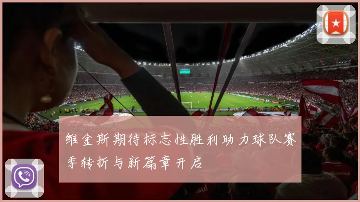 维金斯期待标志性胜利助力球队赛季转折与新篇章开启