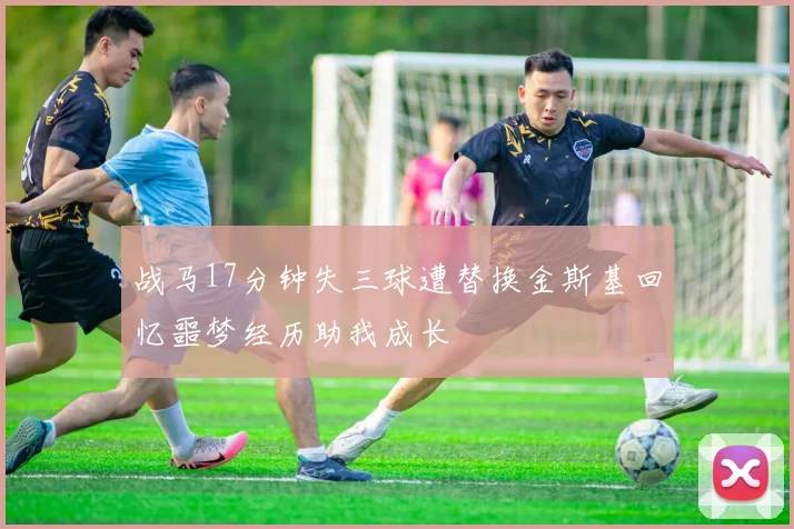 战马17分钟失三球遭替换金斯基回忆噩梦经历助我成长