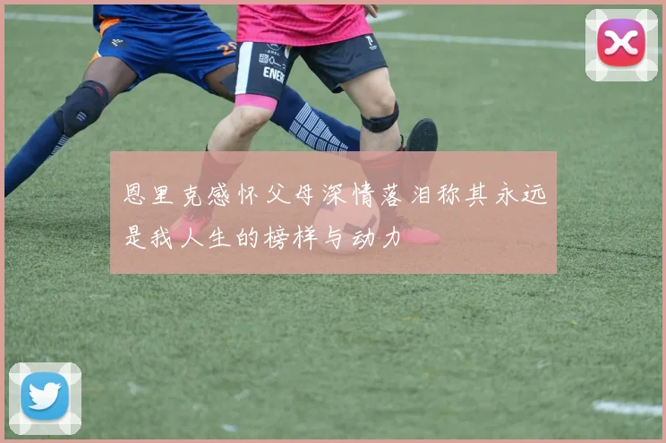 恩里克感怀父母深情落泪称其永远是我人生的榜样与动力