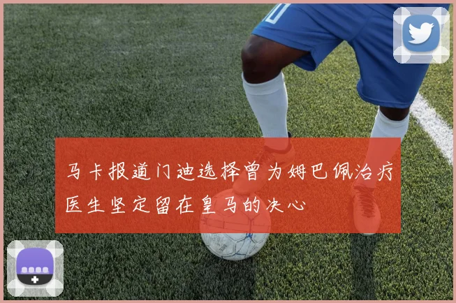 马卡报道门迪选择曾为姆巴佩治疗医生坚定留在皇马的决心