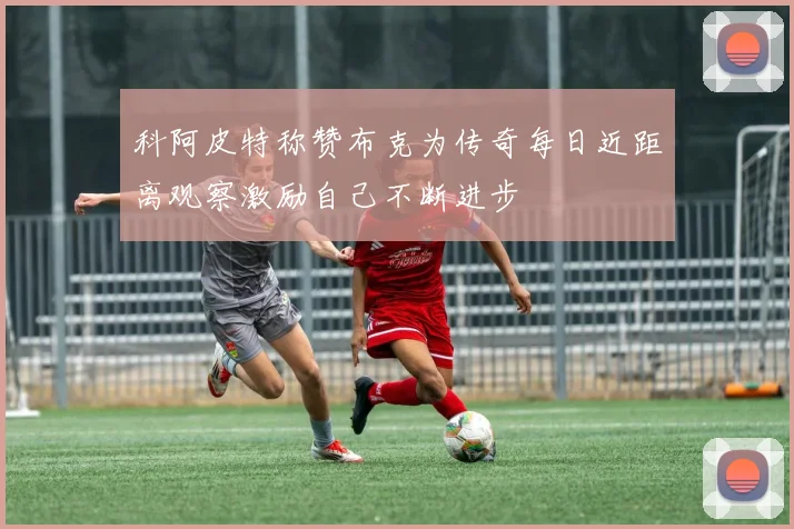 科阿皮特称赞布克为传奇每日近距离观察激励自己不断进步
