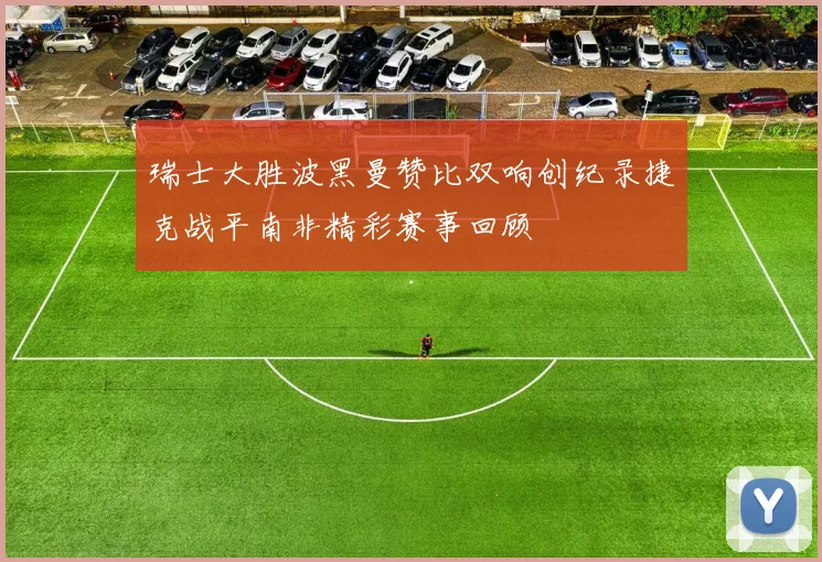 瑞士大胜波黑曼赞比双响创纪录捷克战平南非精彩赛事回顾