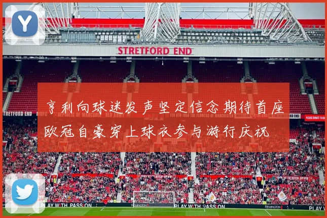 亨利向球迷发声坚定信念期待首座欧冠自豪穿上球衣参与游行庆祝
