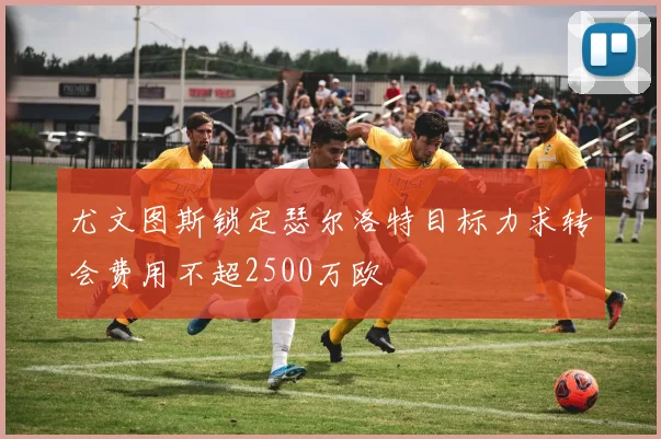 尤文图斯锁定瑟尔洛特目标力求转会费用不超2500万欧