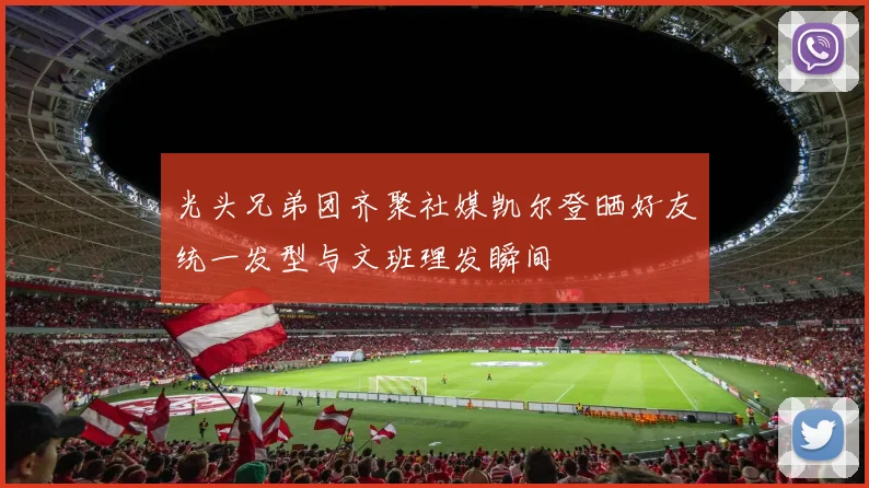 光头兄弟团齐聚社媒凯尔登晒好友统一发型与文班理发瞬间