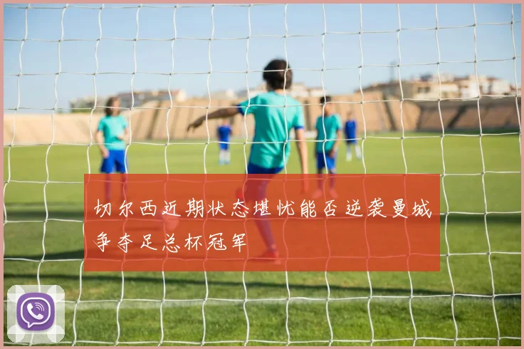切尔西近期状态堪忧能否逆袭曼城争夺足总杯冠军
