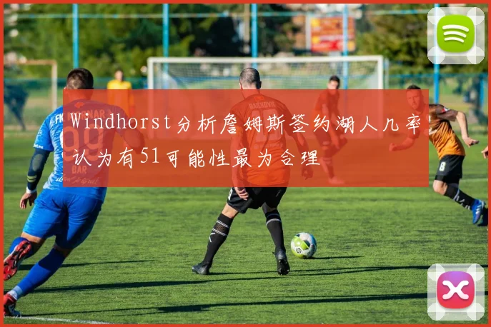 Windhorst分析詹姆斯签约湖人几率认为有51可能性最为合理