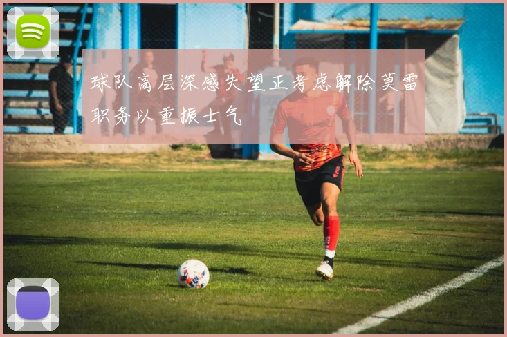 球队高层深感失望正考虑解除莫雷职务以重振士气