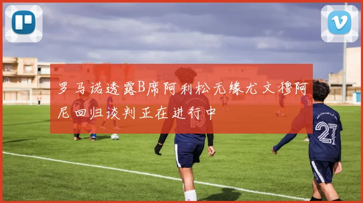 罗马诺透露B席阿利松无缘尤文穆阿尼回归谈判正在进行中