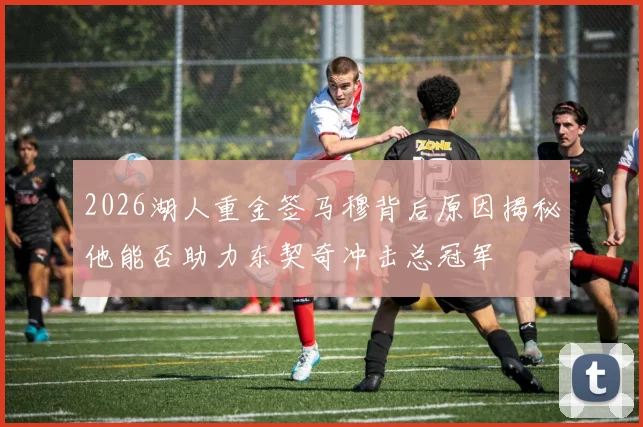 2026湖人重金签马穆背后原因揭秘他能否助力东契奇冲击总冠军