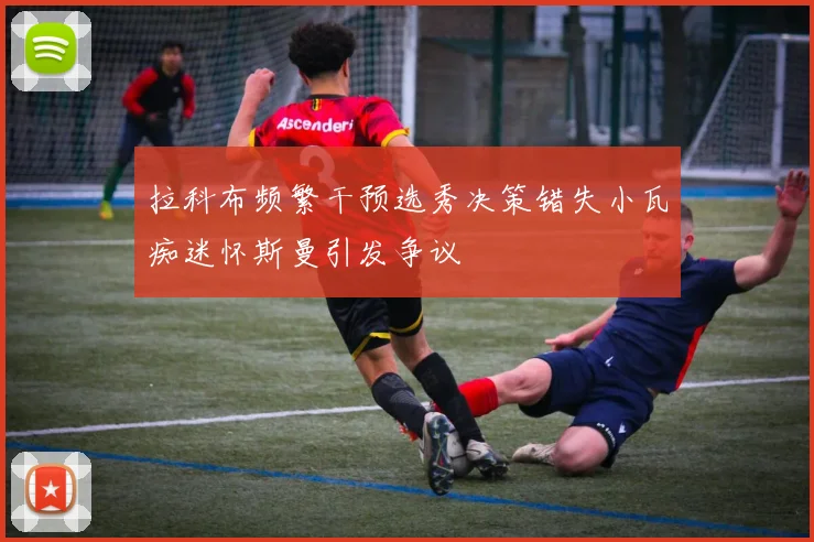 拉科布频繁干预选秀决策错失小瓦痴迷怀斯曼引发争议