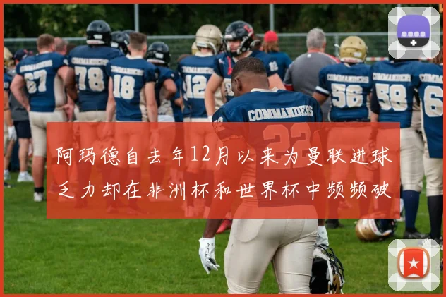 阿玛德自去年12月以来为曼联进球乏力却在非洲杯和世界杯中频频破门