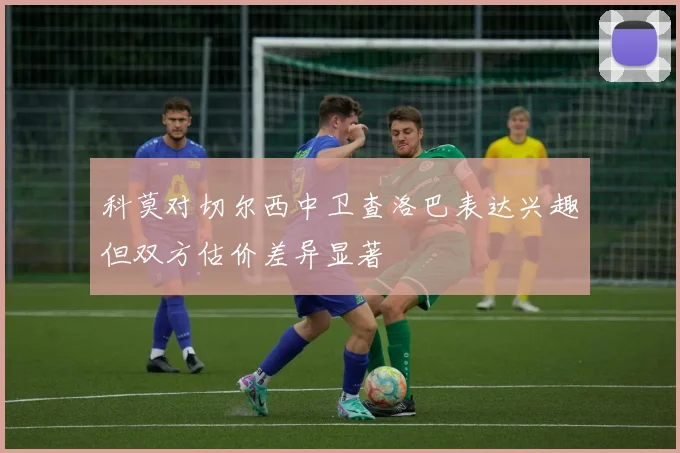 科莫对切尔西中卫查洛巴表达兴趣但双方估价差异显著