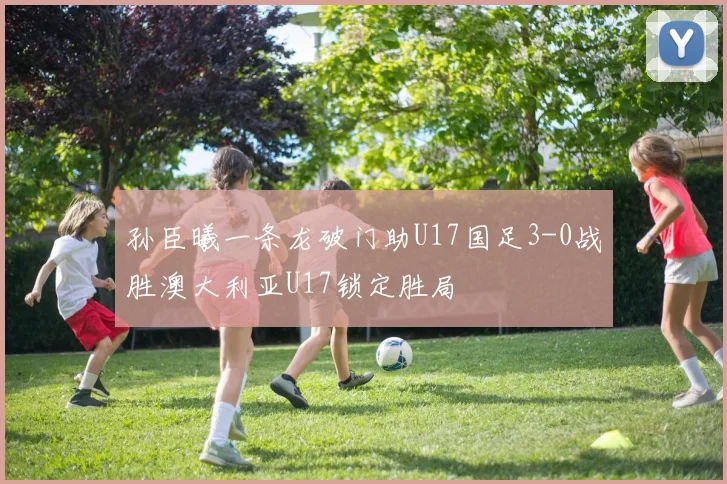 孙臣曦一条龙破门助U17国足3-0战胜澳大利亚U17锁定胜局