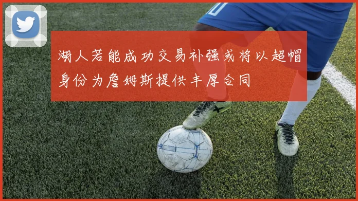 湖人若能成功交易补强或将以超帽身份为詹姆斯提供丰厚合同