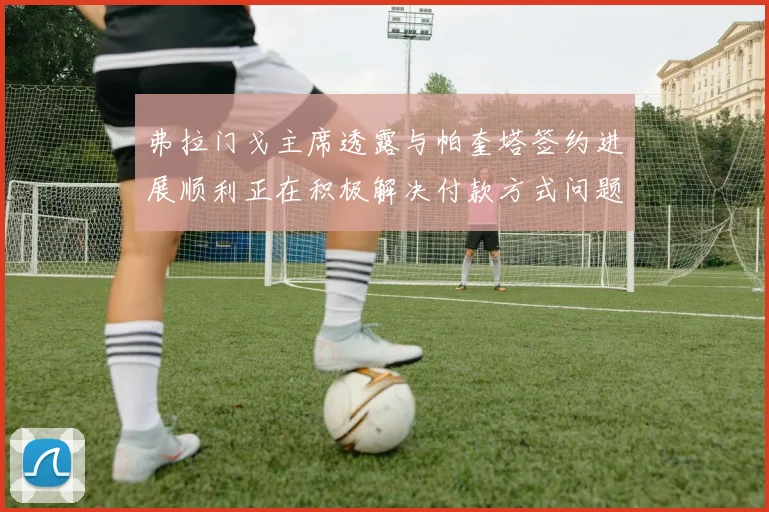 弗拉门戈主席透露与帕奎塔签约进展顺利正在积极解决付款方式问题