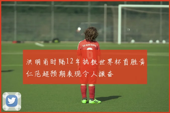 洪明甫时隔12年执教世界杯首胜黄仁范超预期表现令人振奋