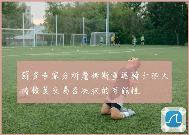 薪资专家分析詹姆斯重返骑士热火将恢复交易否决权的可能性
